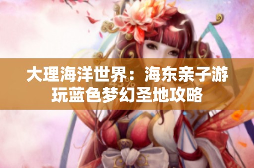 大理海洋世界：海东亲子游玩蓝色梦幻圣地攻略