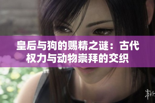 皇后与狗的赐精之谜：古代权力与动物崇拜的交织