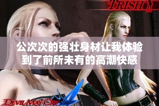 公次次的强壮身材让我体验到了前所未有的高潮快感