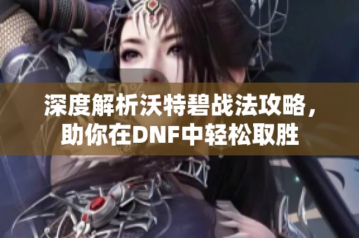 深度解析沃特碧战法攻略，助你在DNF中轻松取胜