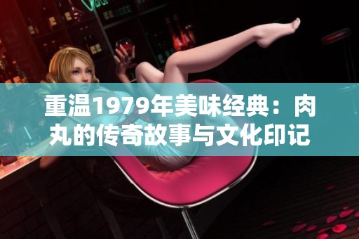 重温1979年美味经典：肉丸的传奇故事与文化印记