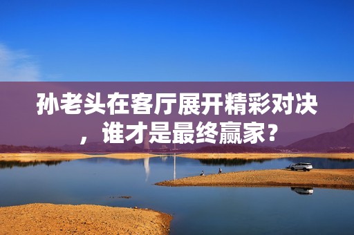 孙老头在客厅展开精彩对决，谁才是最终赢家？