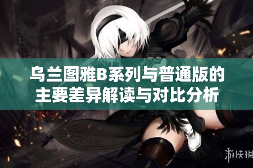 乌兰图雅B系列与普通版的主要差异解读与对比分析