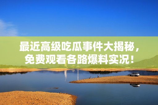 最近高级吃瓜事件大揭秘，免费观看各路爆料实况！