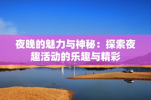 夜晚的魅力与神秘：探索夜趣活动的乐趣与精彩