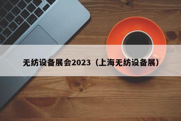 无纺设备展会2023（上海无纺设备展）