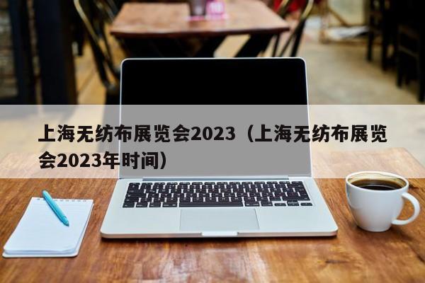 上海无纺布展览会2023（上海无纺布展览会2023年时间）