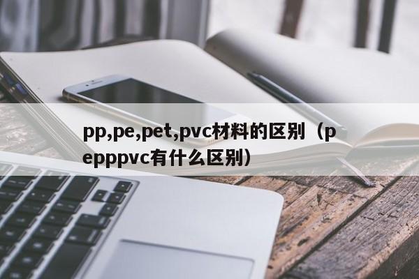 pp,pe,pet,pvc材料的区别（pepppvc有什么区别）