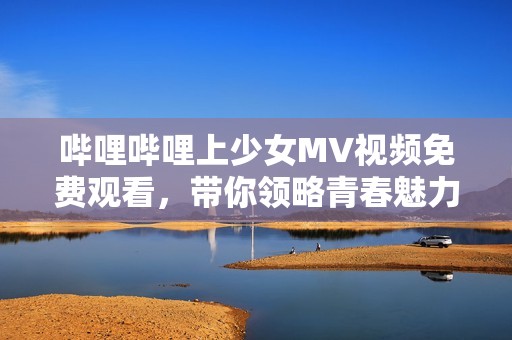 哔哩哔哩上少女MV视频免费观看，带你领略青春魅力