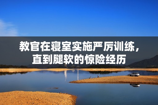 教官在寝室实施严厉训练，直到腿软的惊险经历