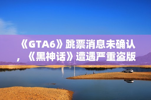 《GTA6》跳票消息未确认，《黑神话》遭遇严重盗版问题