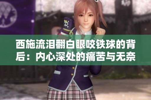 西施流泪翻白眼咬铁球的背后：内心深处的痛苦与无奈