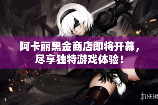 阿卡丽黑金商店即将开幕，尽享独特游戏体验！