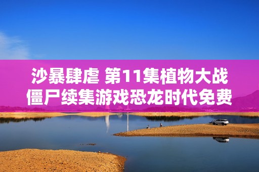 沙暴肆虐 第11集植物大战僵尸续集游戏恐龙时代免费观影活动
