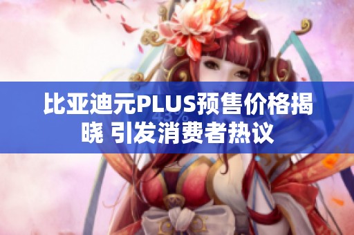 比亚迪元PLUS预售价格揭晓 引发消费者热议