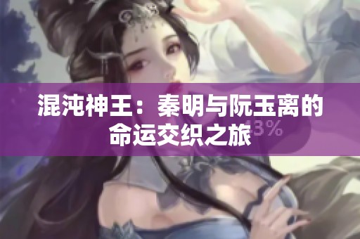 混沌神王：秦明与阮玉离的命运交织之旅