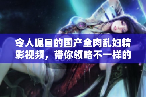 令人瞩目的国产全肉乱妇精彩视频，带你领略不一样的视听盛宴