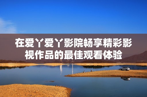 在爱丫爱丫影院畅享精彩影视作品的最佳观看体验