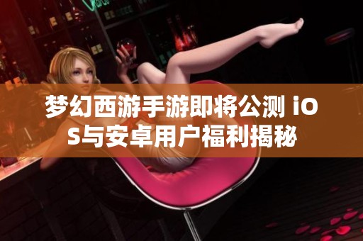 梦幻西游手游即将公测 iOS与安卓用户福利揭秘