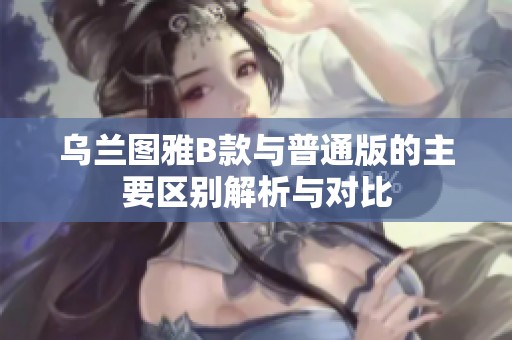 乌兰图雅B款与普通版的主要区别解析与对比