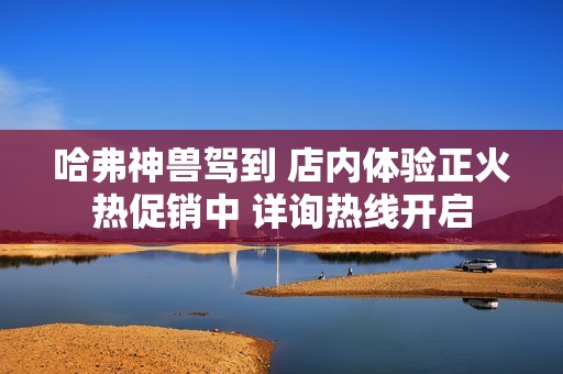 哈弗神兽驾到 店内体验正火热促销中 详询热线开启