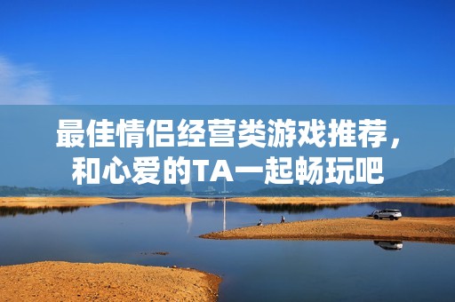 最佳情侣经营类游戏推荐，和心爱的TA一起畅玩吧