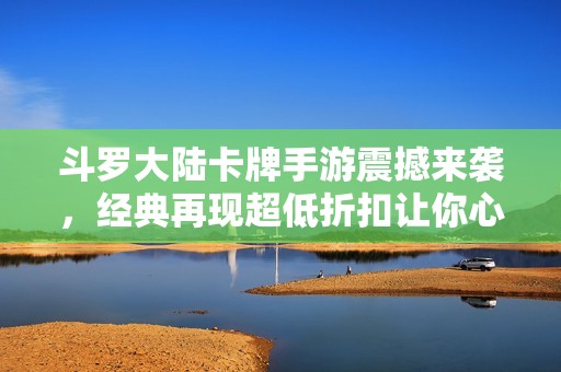 斗罗大陆卡牌手游震撼来袭，经典再现超低折扣让你心动不已