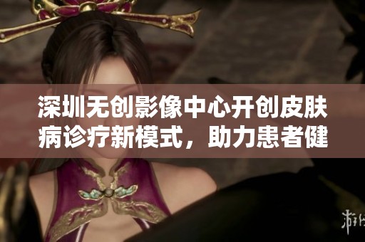 深圳无创影像中心开创皮肤病诊疗新模式，助力患者健康新体验