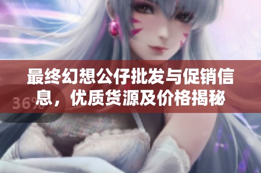 最终幻想公仔批发与促销信息，优质货源及价格揭秘