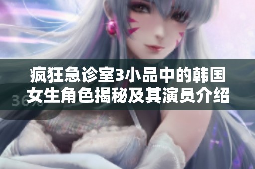 疯狂急诊室3小品中的韩国女生角色揭秘及其演员介绍