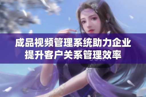 成品视频管理系统助力企业提升客户关系管理效率