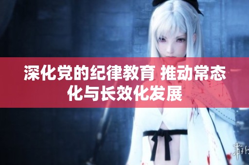 深化党的纪律教育 推动常态化与长效化发展